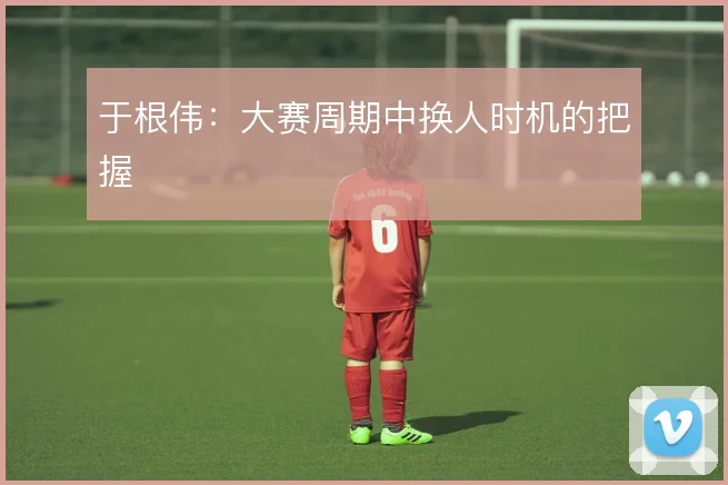 于根伟：大赛周期中换人时机的把握