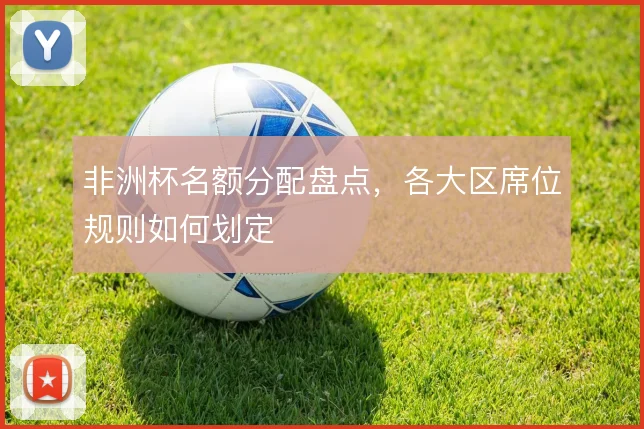 非洲杯名额分配盘点,各大区席位规则如何划定