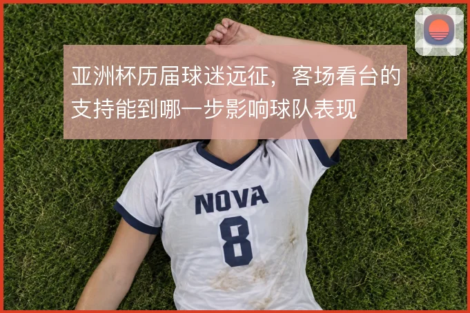 亚洲杯历届球迷远征,客场看台的支持能到哪一步影响球队表现