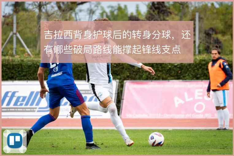吉拉西背身护球后的转身分球,还有哪些破局路线能撑起锋线支点