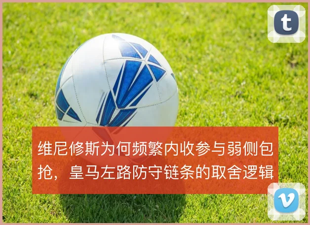 维尼修斯为何频繁内收参与弱侧包抢，皇马左路防守链条的取舍逻辑