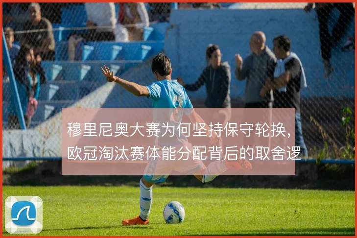 穆里尼奥大赛为何坚持保守轮换，欧冠淘汰赛体能分配背后的取舍逻辑