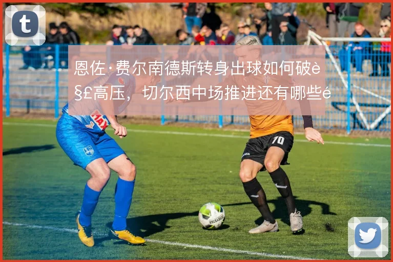 恩佐·费尔南德斯转身出球如何破解高压，切尔西中场推进还有哪些隐藏解法