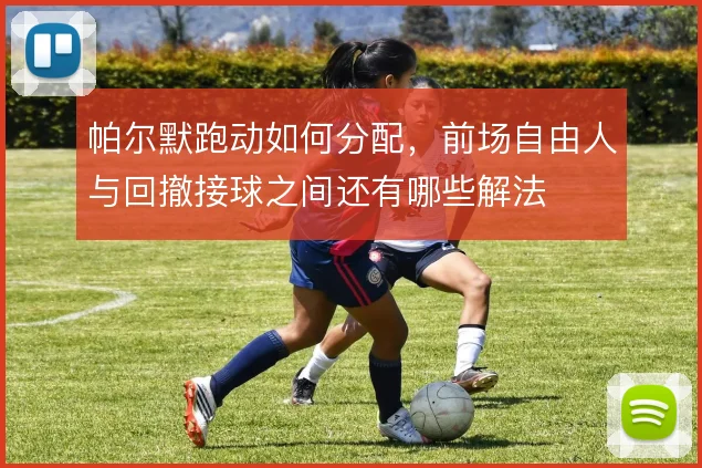 帕尔默跑动如何分配，前场自由人与回撤接球之间还有哪些解法
