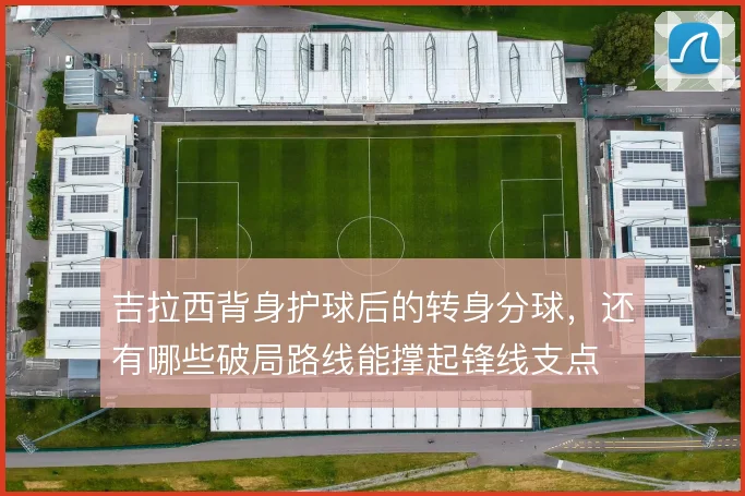 吉拉西背身护球后的转身分球，还有哪些破局路线能撑起锋线支点