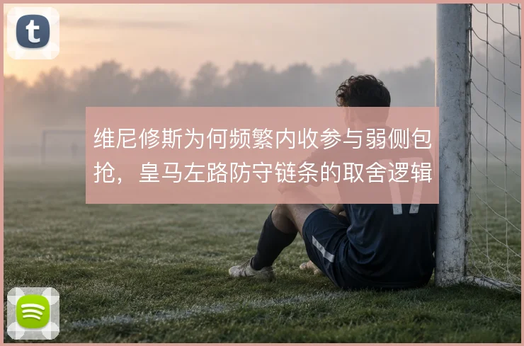 维尼修斯为何频繁内收参与弱侧包抢，皇马左路防守链条的取舍逻辑